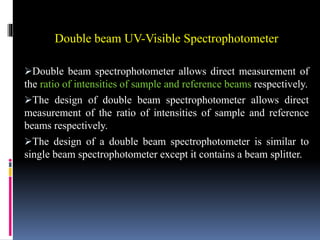 Double beam UV-Visible Spectrophotometer
Double beam spectrophotometer allows direct measurement of
the ratio of intensities of sample and reference beams respectively.
The design of double beam spectrophotometer allows direct
measurement of the ratio of intensities of sample and reference
beams respectively.
The design of a double beam spectrophotometer is similar to
single beam spectrophotometer except it contains a beam splitter.
 