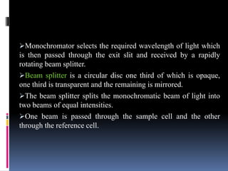 Monochromator selects the required wavelength of light which
is then passed through the exit slit and received by a rapidly
rotating beam splitter.
Beam splitter is a circular disc one third of which is opaque,
one third is transparent and the remaining is mirrored.
The beam splitter splits the monochromatic beam of light into
two beams of equal intensities.
One beam is passed through the sample cell and the other
through the reference cell.
 