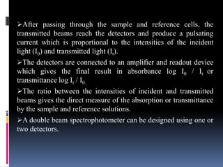 After passing through the sample and reference cells, the
transmitted beams reach the detectors and produce a pulsating
current which is proportional to the intensities of the incident
light (I0) and transmitted light (It).
The detectors are connected to an amplifier and readout device
which gives the final result in absorbance log I0 / It or
transmittance log It / I0.
The ratio between the intensities of incident and transmitted
beams gives the direct measure of the absorption or transmittance
by the sample and reference solutions.
A double beam spectrophotometer can be designed using one or
two detectors.
 