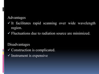 Advantages
 It facilitates rapid scanning over wide wavelength
region.
 Fluctuations due to radiation source are minimized.
Disadvantages
 Construction is complicated.
 Instrument is expensive
 