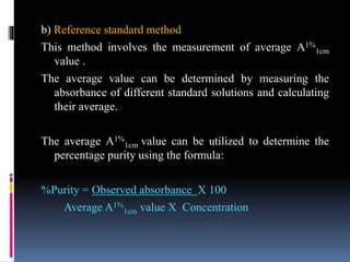 b) Reference standard method
This method involves the measurement of average A1%
1cm
value .
The average value can be determined by measuring the
absorbance of different standard solutions and calculating
their average.
The average A1%
1cm value can be utilized to determine the
percentage purity using the formula:
%Purity = Observed absorbance X 100
Average A1%
1cm value X Concentration
 