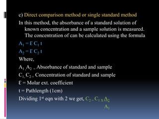 c) Direct comparison method or single standard method
In this method, the absorbance of a standard solution of
known concentration and a sample solution is measured.
The concentration of can be calculated using the formula
A1 = Ɛ C1 t
A2 = Ɛ C2 t
Where,
A1 ,A2 = Absorbance of standard and sample
C1, C2 = Concentration of standard and sample
Ɛ = Molar ext. coefficient
t = Pathlength (1cm)
Dividing 1st eqn with 2 we get, C2 = C1 X A2
A1
 