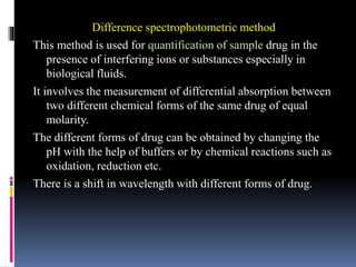 Difference spectrophotometric method
This method is used for quantification of sample drug in the
presence of interfering ions or substances especially in
biological fluids.
It involves the measurement of differential absorption between
two different chemical forms of the same drug of equal
molarity.
The different forms of drug can be obtained by changing the
pH with the help of buffers or by chemical reactions such as
oxidation, reduction etc.
There is a shift in wavelength with different forms of drug.
 