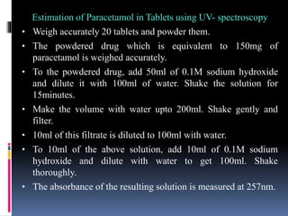 Estimation of Paracetamol in Tablets using UV- spectroscopy
• Weigh accurately 20 tablets and powder them.
• The powdered drug which is equivalent to 150mg of
paracetamol is weighed accurately.
• To the powdered drug, add 50ml of 0.1M sodium hydroxide
and dilute it with 100ml of water. Shake the solution for
15minutes.
• Make the volume with water upto 200ml. Shake gently and
filter.
• 10ml of this filtrate is diluted to 100ml with water.
• To 10ml of the above solution, add 10ml of 0.1M sodium
hydroxide and dilute with water to get 100ml. Shake
thoroughly.
• The absorbance of the resulting solution is measured at 257nm.
 