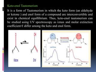 Keto-enol Tautomerism
It is a form of Tautomerism in which the keto form (an aldehyde
or ketone ) and enol form of a compound are interconvertible and
exist in chemical equillibrium. Thus, keto-enol tautomerism can
be studied using UV spectroscopy as λmax and molar extinction
coefficient € differ among the keto and enol form.
 