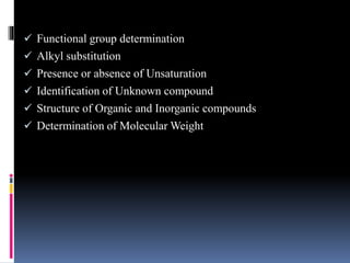  Functional group determination
 Alkyl substitution
 Presence or absence of Unsaturation
 Identification of Unknown compound
 Structure of Organic and Inorganic compounds
 Determination of Molecular Weight
 
