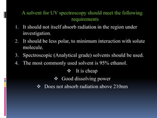 A solvent for UV spectroscopy should meet the following
requirements
1. It should not itself absorb radiation in the region under
investigation.
2. It should be less polar, to minimum interaction with solute
molecule.
3. Spectroscopic (Analytical grade) solvents should be used.
4. The most commonly used solvent is 95% ethanol.
 It is cheap
 Good dissolving power
 Does not absorb radiation above 210nm
 