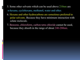 5. Some other solvents which can be used above 210nm are
n-hexane, cyclohexane, methanol, water and ether.
6. Hexane and other hydrocarbons are sometimes preferred to
polar solvents. Because they have minimum interaction with
solute molecule.
7. Benzene, chloroform, carbon tetra chloride cannot be used,
because they absorb in the range of about 240-280nm.
 