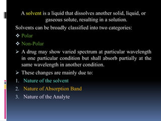 A solvent is a liquid that dissolves another solid, liquid, or
gaseous solute, resulting in a solution.
Solvents can be broadly classified into two categories:
 Polar
 Non-Polar
 A drug may show varied spectrum at particular wavelength
in one particular condition but shall absorb partially at the
same wavelength in another condition.
 These changes are mainly due to:
1. Nature of the solvent
2. Nature of Absorption Band
3. Nature of the Analyte
 