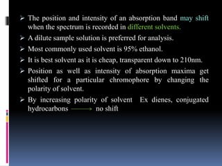  The position and intensity of an absorption band may shift
when the spectrum is recorded in different solvents.
 A dilute sample solution is preferred for analysis.
 Most commonly used solvent is 95% ethanol.
 It is best solvent as it is cheap, transparent down to 210nm.
 Position as well as intensity of absorption maxima get
shifted for a particular chromophore by changing the
polarity of solvent.
 By increasing polarity of solvent Ex dienes, conjugated
hydrocarbons no shift
 