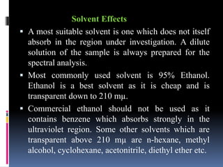Solvent Effects
 A most suitable solvent is one which does not itself
absorb in the region under investigation. A dilute
solution of the sample is always prepared for the
spectral analysis.
 Most commonly used solvent is 95% Ethanol.
Ethanol is a best solvent as it is cheap and is
transparent down to 210 mµ.
 Commercial ethanol should not be used as it
contains benzene which absorbs strongly in the
ultraviolet region. Some other solvents which are
transparent above 210 mµ are n-hexane, methyl
alcohol, cyclohexane, acetonitrile, diethyl ether etc.
 