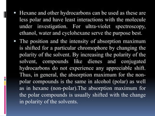  Hexane and other hydrocarbons can be used as these are
less polar and have least interactions with the molecule
under investigation. For ultra-violet spectroscopy,
ethanol, water and cyclohexane serve the purpose best.
 The position and the intensity of absorption maximum
is shifted for a particular chromophore by changing the
polarity of the solvent. By increasing the polarity of the
solvent, compounds like dienes and conjugated
hydrocarbons do not experience any appreciable shift.
Thus, in general, the absorption maximum for the non-
polar compounds is the same in alcohol (polar) as well
as in hexane (non-polar).The absorption maximum for
the polar compounds is usually shifted with the change
in polarity of the solvents.
 