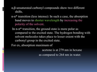 α,β-unsaturated carbonyl compounds show two different
shifts.
n-π* transition (less intense): In such a case, the absorption
band moves to shorter wavelength by increasing the
polarity of the solvent.
In n-π* transition, the ground state is more polar as
compared to the excited state. The hydrogen bonding with
solvent molecules takes place to lesser extent with the
carbonyl group in the excited state.
For ex, absorption maximum of
acetone is at 279 nm in hexane
as compared to 264 nm in water.
 