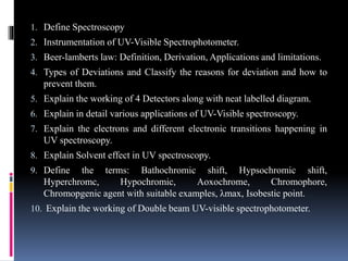 1. Define Spectroscopy
2. Instrumentation of UV-Visible Spectrophotometer.
3. Beer-lamberts law: Definition, Derivation, Applications and limitations.
4. Types of Deviations and Classify the reasons for deviation and how to
prevent them.
5. Explain the working of 4 Detectors along with neat labelled diagram.
6. Explain in detail various applications of UV-Visible spectroscopy.
7. Explain the electrons and different electronic transitions happening in
UV spectroscopy.
8. Explain Solvent effect in UV spectroscopy.
9. Define the terms: Bathochromic shift, Hypsochromic shift,
Hyperchromc, Hypochromic, Aoxochrome, Chromophore,
Chromopgenic agent with suitable examples, λmax, Isobestic point.
10. Explain the working of Double beam UV-visible spectrophotometer.
 