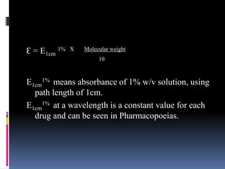 Ɛ = E1cm
1% X Molecular weight
10
E1cm
1% means absorbance of 1% w/v solution, using
path length of 1cm.
E1cm
1% at a wavelength is a constant value for each
drug and can be seen in Pharmacopoeias.
 