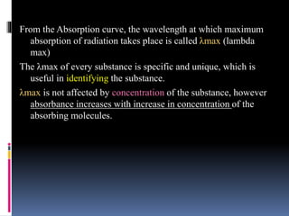 From the Absorption curve, the wavelength at which maximum
absorption of radiation takes place is called λmax (lambda
max)
The λmax of every substance is specific and unique, which is
useful in identifying the substance.
λmax is not affected by concentration of the substance, however
absorbance increases with increase in concentration of the
absorbing molecules.
 