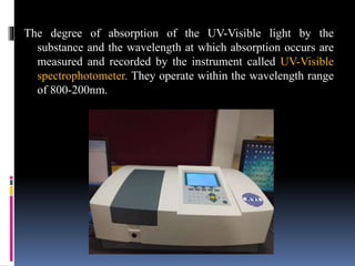 The degree of absorption of the UV-Visible light by the
substance and the wavelength at which absorption occurs are
measured and recorded by the instrument called UV-Visible
spectrophotometer. They operate within the wavelength range
of 800-200nm.
 