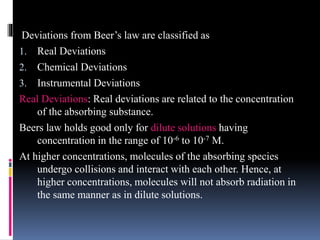 Deviations from Beer’s law are classified as
1. Real Deviations
2. Chemical Deviations
3. Instrumental Deviations
Real Deviations: Real deviations are related to the concentration
of the absorbing substance.
Beers law holds good only for dilute solutions having
concentration in the range of 10-6 to 10-7 M.
At higher concentrations, molecules of the absorbing species
undergo collisions and interact with each other. Hence, at
higher concentrations, molecules will not absorb radiation in
the same manner as in dilute solutions.
 