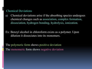 Chemical Deviations
a) Chemical deviations arise if the absorbing species undergoes
chemical changes such as association, complex formation,
dissociation, hydrogen bonding, hydrolysis, ionization.
Ex: Benzyl alcohol in chloroform exists as a polymer. Upon
dilution it dissociates into its monomers.
The polymeric form shows positive deviation
The monomeric form shows negative deviation
 