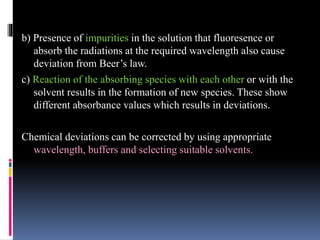 b) Presence of impurities in the solution that fluoresence or
absorb the radiations at the required wavelength also cause
deviation from Beer’s law.
c) Reaction of the absorbing species with each other or with the
solvent results in the formation of new species. These show
different absorbance values which results in deviations.
Chemical deviations can be corrected by using appropriate
wavelength, buffers and selecting suitable solvents.
 