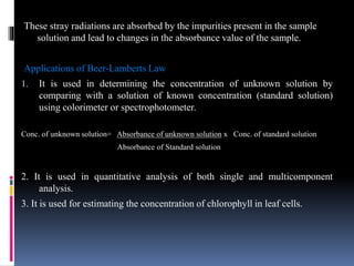These stray radiations are absorbed by the impurities present in the sample
solution and lead to changes in the absorbance value of the sample.
Applications of Beer-Lamberts Law
1. It is used in determining the concentration of unknown solution by
comparing with a solution of known concentration (standard solution)
using colorimeter or spectrophotometer.
Conc. of unknown solution= Absorbance of unknown solution x Conc. of standard solution
Absorbance of Standard solution
2. It is used in quantitative analysis of both single and multicomponent
analysis.
3. It is used for estimating the concentration of chlorophyll in leaf cells.
 