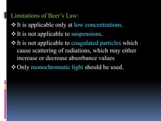 Limitations of Beer’s Law:
It is applicable only at low concentrations.
It is not applicable to suspensions.
It is not applicable to coagulated particles which
cause scattering of radiations, which may either
increase or decrease absorbance values
Only monochromatic light should be used.
 