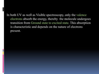 In both UV as well as Visible spectroscopy, only the valence
electrons absorb the energy, thereby the molecule undergoes
transition from Ground state to excited state. This absorption
is characteristic and depends on the nature of electrons
present.
 