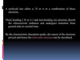 A molecule has either n, Π or σ or a combination of these
electrons.
These bonding ( Π or σ ) and non-bonding (n) electrons absorb
the characteristic radiation and undergoes transition from
ground state to excited state.
By the characteristic absorption peaks, the nature of the electrons
present and hence the molecular structure can be elucidated.
 
