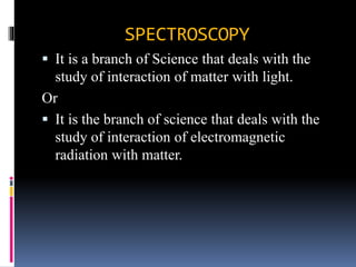 SPECTROSCOPY
 It is a branch of Science that deals with the
study of interaction of matter with light.
Or
 It is the branch of science that deals with the
study of interaction of electromagnetic
radiation with matter.
 