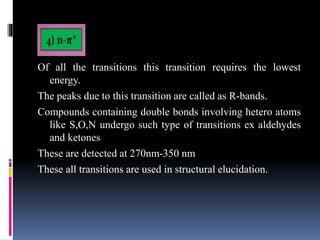 Of all the transitions this transition requires the lowest
energy.
The peaks due to this transition are called as R-bands.
Compounds containing double bonds involving hetero atoms
like S,O,N undergo such type of transitions ex aldehydes
and ketones
These are detected at 270nm-350 nm
These all transitions are used in structural elucidation.
 