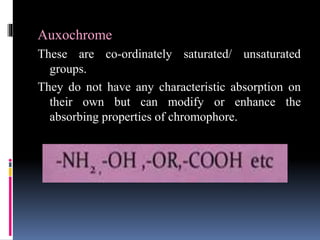 Auxochrome
These are co-ordinately saturated/ unsaturated
groups.
They do not have any characteristic absorption on
their own but can modify or enhance the
absorbing properties of chromophore.
 