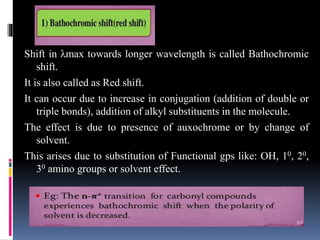Shift in λmax towards longer wavelength is called Bathochromic
shift.
It is also called as Red shift.
It can occur due to increase in conjugation (addition of double or
triple bonds), addition of alkyl substituents in the molecule.
The effect is due to presence of auxochrome or by change of
solvent.
This arises due to substitution of Functional gps like: OH, 10, 20,
30 amino groups or solvent effect.
 