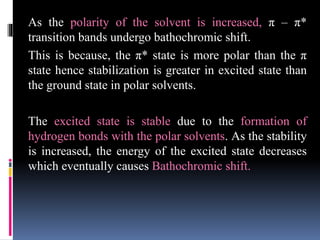 As the polarity of the solvent is increased, π – π*
transition bands undergo bathochromic shift.
This is because, the π* state is more polar than the π
state hence stabilization is greater in excited state than
the ground state in polar solvents.
The excited state is stable due to the formation of
hydrogen bonds with the polar solvents. As the stability
is increased, the energy of the excited state decreases
which eventually causes Bathochromic shift.
 