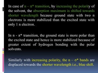 In case of n – π* transition, by increasing the polarity of
the solvent, the absorption maximum is shifted towards
shorter wavelength because ground state with two n
electrons is more stabilized than the excited state with
only 1 n electron.
In n - π* transition, the ground state is more polar than
the excited state and hence is more stabilized because of
greater extent of hydrogen bonding with the polar
solvents.
Similarly with increasing polarity, the n – σ* bands are
displaced towards the shorter wavelength i.e., blue shift.
 