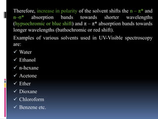 Therefore, increase in polarity of the solvent shifts the n – π* and
n–σ* absorption bands towards shorter wavelengths
(hypsochromic or blue shift) and π – π* absorption bands towards
longer wavelengths (bathochromic or red shift).
Examples of various solvents used in UV-Visible spectroscopy
are:
 Water
 Ethanol
 n-hexane
 Acetone
 Ether
 Dioxane
 Chloroform
 Benzene etc.
 