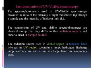 Instrumentation of UV-Visible spectroscopy
The spectrophotometers used in UV-Visible spectroscopy
measure the ratio of the intensity of light transmitted (It) through
a sample and the intensity of incident light (Io).
The components of UV and visible spectrophotometer are
identical except that they differ in their radiation sources and
material used in Sample holders.
The radiation source used in visible region is tungsten lamp
whereas in UV region :deuterium lamp, hydrogen discharge
lamp, mercury arc and xenon discharge lamp are commonly
used.
 
