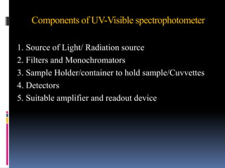 Components of UV-Visible spectrophotometer
1. Source of Light/ Radiation source
2. Filters and Monochromators
3. Sample Holder/container to hold sample/Cuvvettes
4. Detectors
5. Suitable amplifier and readout device
 