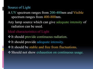 Source of Light
A UV spectrum ranges from 200-400nm and Visible
spectrum ranges from 400-800nm.
Any lamp source which can give adequate intensity of
radiation can be used.
Ideal characteristics of Light
It should provide continuous radiation.
It should provide adequate intensity.
It should be stable and free from fluctuations.
Should not show exhaustion on continuous usage.
 
