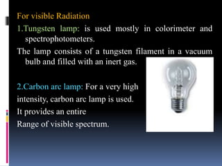 For visible Radiation
1.Tungsten lamp: is used mostly in colorimeter and
spectrophotometers.
The lamp consists of a tungsten filament in a vacuum
bulb and filled with an inert gas.
2.Carbon arc lamp: For a very high
intensity, carbon arc lamp is used.
It provides an entire
Range of visible spectrum.
 