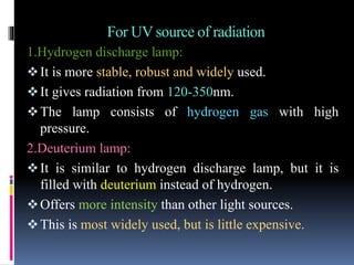 For UV source of radiation
1.Hydrogen discharge lamp:
It is more stable, robust and widely used.
It gives radiation from 120-350nm.
The lamp consists of hydrogen gas with high
pressure.
2.Deuterium lamp:
It is similar to hydrogen discharge lamp, but it is
filled with deuterium instead of hydrogen.
Offers more intensity than other light sources.
This is most widely used, but is little expensive.
 