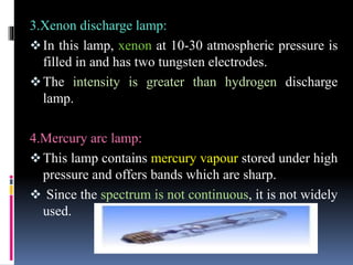 3.Xenon discharge lamp:
In this lamp, xenon at 10-30 atmospheric pressure is
filled in and has two tungsten electrodes.
The intensity is greater than hydrogen discharge
lamp.
4.Mercury arc lamp:
This lamp contains mercury vapour stored under high
pressure and offers bands which are sharp.
 Since the spectrum is not continuous, it is not widely
used.
 