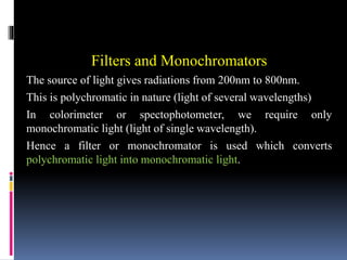 Filters and Monochromators
The source of light gives radiations from 200nm to 800nm.
This is polychromatic in nature (light of several wavelengths)
In colorimeter or spectophotometer, we require only
monochromatic light (light of single wavelength).
Hence a filter or monochromator is used which converts
polychromatic light into monochromatic light.
 