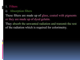 1. Filters
i) Absorption filters
These filters are made up of glass, coated with pigments
or they are made up of dyed gelatin.
They absorb the unwanted radiation and transmit the rest
of the radiation which is required for colorimetry.
 
