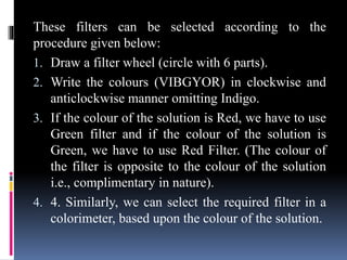 These filters can be selected according to the
procedure given below:
1. Draw a filter wheel (circle with 6 parts).
2. Write the colours (VIBGYOR) in clockwise and
anticlockwise manner omitting Indigo.
3. If the colour of the solution is Red, we have to use
Green filter and if the colour of the solution is
Green, we have to use Red Filter. (The colour of
the filter is opposite to the colour of the solution
i.e., complimentary in nature).
4. 4. Similarly, we can select the required filter in a
colorimeter, based upon the colour of the solution.
 