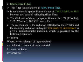 ii) Interference Filters
 This filter is also known as Fabry-Perot filter.
 It has dielectric spacer film made up of CaF2, MgF2, or Sio2
between two parallel reflecting silver films.
 The thickness of dielectric spacer film can be 1/2λ (1st order),
2λ/2 (2nd order), 3λ/2 (3rd order). Etc.
 The mechanism is, the radiation reflected by the 2nd film and
the incoming radiation undergoes Constructive interference to
give a monochromatic radiation, which is governed by the
following equation.
λ= 2դb/m
Where, λ= wavelength of light obtained
դ= dielectric constant of layer material
b= layer thickness
m= order no.
 