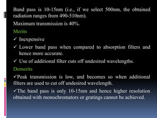 Band pass is 10-15nm (i.e., if we select 500nm, the obtained
radiation ranges from 490-510nm).
Maximum transmission is 40%.
Merits
 Inexpensive
 Lower band pass when compared to absorption filters and
hence more accurate.
 Use of additional filter cuts off undesired wavelengths.
Demerits
Peak transmission is low, and becomes so when additional
filters are used to cut off undesired wavelength.
The band pass is only 10-15nm and hence higher resolution
obtained with monochromators or gratings cannot be achieved.
 