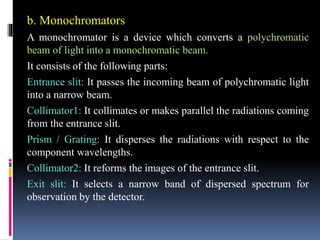 b. Monochromators
A monochromator is a device which converts a polychromatic
beam of light into a monochromatic beam.
It consists of the following parts:
Entrance slit: It passes the incoming beam of polychromatic light
into a narrow beam.
Collimator1: It collimates or makes parallel the radiations coming
from the entrance slit.
Prism / Grating: It disperses the radiations with respect to the
component wavelengths.
Collimator2: It reforms the images of the entrance slit.
Exit slit: It selects a narrow band of dispersed spectrum for
observation by the detector.
 
