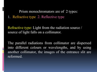 Prism monochromators are of 2 types:
1. Refractive type 2. Reflective type
Refractive type: Light from the radiation source /
source of light falls on a collimator.
The parallel radiations from collimator are dispersed
into different colours or wavelengths, and by using
another collimator, the images of the entrance slit are
reformed.
 