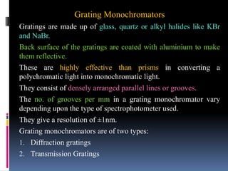 Grating Monochromators
Gratings are made up of glass, quartz or alkyl halides like KBr
and NaBr.
Back surface of the gratings are coated with aluminium to make
them reflective.
These are highly effective than prisms in converting a
polychromatic light into monochromatic light.
They consist of densely arranged parallel lines or grooves.
The no. of grooves per mm in a grating monochromator vary
depending upon the type of spectrophotometer used.
They give a resolution of ±1nm.
Grating monochromators are of two types:
1. Diffraction gratings
2. Transmission Gratings
 