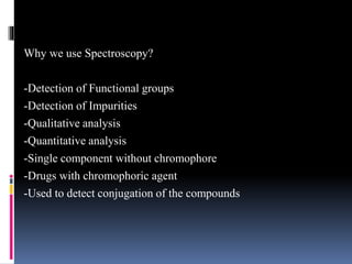 Why we use Spectroscopy?
-Detection of Functional groups
-Detection of Impurities
-Qualitative analysis
-Quantitative analysis
-Single component without chromophore
-Drugs with chromophoric agent
-Used to detect conjugation of the compounds
 